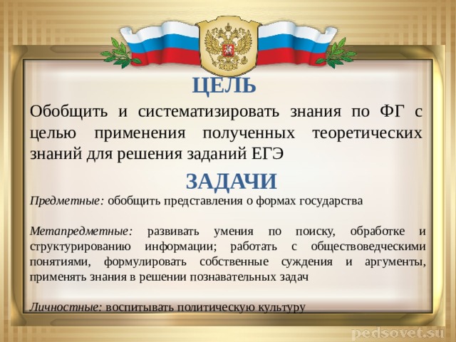 ЦЕЛЬ Обобщить и систематизировать знания по ФГ с целью применения полученных теоретических знаний для решения заданий ЕГЭ ЗАДАЧИ Предметные: обобщить представления о формах государства Метапредметные: развивать умения по поиску, обработке и структурированию информации; работать с обществоведческими понятиями, формулировать собственные суждения и аргументы, применять знания в решении познавательных задач  Личностные: воспитывать политическую культуру 