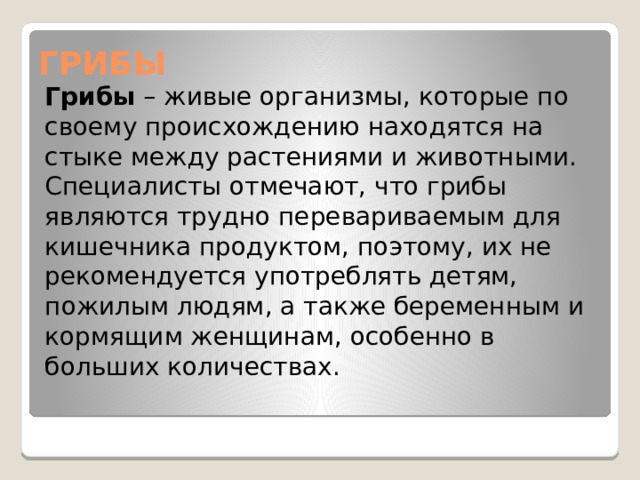 ГРИБЫ Грибы  – живые организмы, которые по своему происхождению находятся на стыке между растениями и животными. Специалисты отмечают, что грибы являются трудно перевариваемым для кишечника продуктом, поэтому, их не рекомендуется употреблять детям, пожилым людям, а также беременным и кормящим женщинам, особенно в больших количествах. 