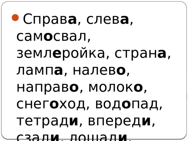 Справ а , слев а , сам о свал, земл е ройка, стран а , ламп а , налев о , направ о , молок о , снег о ход, вод о пад, тетрад и , вперед и , сзад и , лошад и , вдалек е 