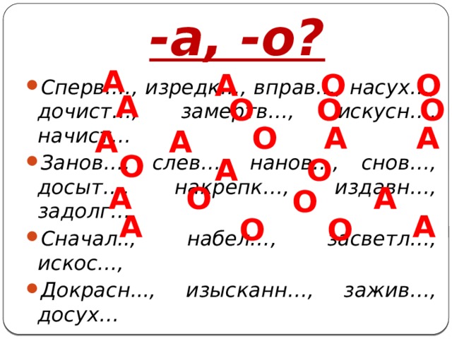 -а, -о? А А О О Сперв…., изредк…, вправ…, насух…, дочист…, замертв…, искусн…, начист… Занов…, слев…, нанов…, снов…, досыт…, накрепк…, издавн…, задолг… Сначал.., набел…, засветл…, искос…, Докрасн..., изысканн…, зажив…, досух… А О О О А А О А А О А О А О А О А А О О 