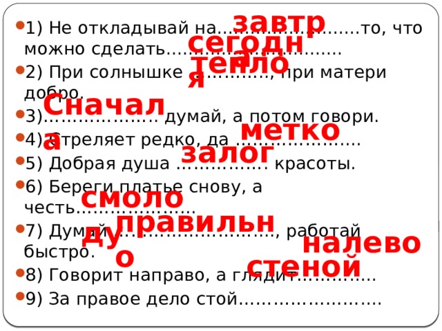 завтра 1) Не откладывай на..........................то, что можно сделать................................ 2) При солнышке ………….., при матери добро. 3)……………….. думай, а потом говори. 4) Стреляет редко, да ……………….... 5) Добрая душа ……………. красоты. 6) Береги платье снову, а честь………………... 7) Думай ……………………...., работай быстро. 8) Говорит направо, а глядит………..... 9) За правое дело стой………………….... сегодня тепло Сначала метко залог смолоду правильно налево стеной 