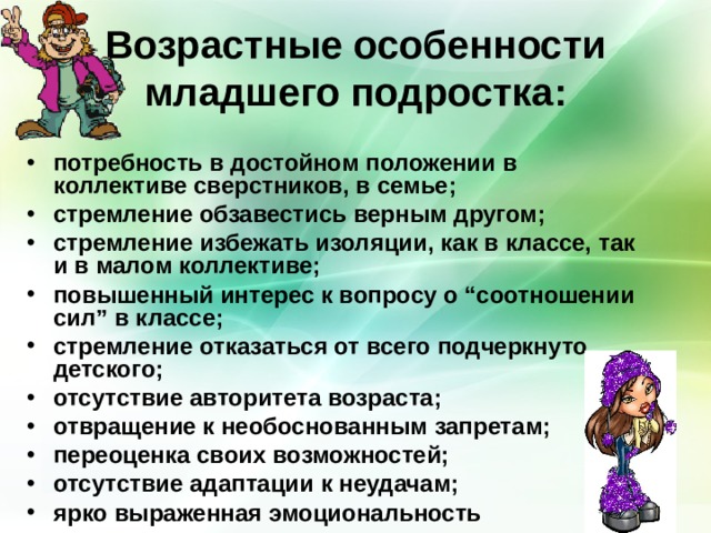 Возрастные особенности младшего подростка: потребность в достойном положении в коллективе сверстников, в семье; стремление обзавестись верным другом; стремление избежать изоляции, как в классе, так и в малом коллективе; повышенный интерес к вопросу о “соотношении сил” в классе; стремление отказаться от всего подчеркнуто детского; отсутствие авторитета возраста; отвращение к необоснованным запретам; переоценка своих возможностей; отсутствие адаптации к неудачам; ярко выраженная эмоциональность 