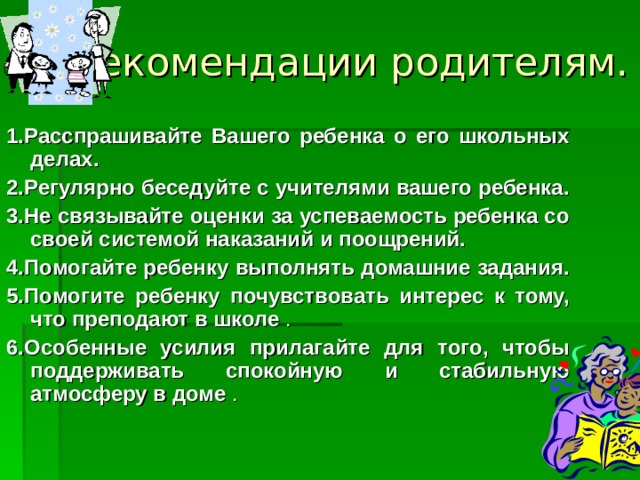 Рекомендации родителям.   1.Расспрашивайте Вашего ребенка о его школьных делах. 2.Регулярно беседуйте с учителями вашего ребенка.  3.Не связывайте оценки за успеваемость ребенка со своей системой наказаний и поощрений. 4.Помогайте ребенку выполнять домашние задания.  5.Помогите ребенку почувствовать интерес к тому, что преподают в школе . 6.Особенные усилия прилагайте для того, чтобы поддерживать спокойную и стабильную атмосферу в доме . 