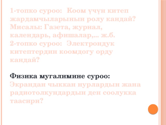 1-топко суроо:  Коом үчүн китеп жардамчыларынын ролу кандай?  Мисалы: Газета, журнал, календарь, афишалар,... ж.б.  2-топко суроо:  Электрондук китептердин коомдогу орду кандай?     Физика мугалимине суроо: Экрандан чыккан нурлардын жана радиотолкундардын ден соолукка таасири?   