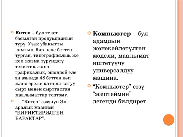 Китеп – бул текст басылган продукциянын түрү. Узак убакытты камтып, бир нече беттен турган, типографиялык же кол жазма түрүндөгү тексттик жана графикалык, ошондой эле эң азында 48 беттен көп жана эреже катары катуу сырт менен сыртталган маалыматтар топтому.  “ Китеп” сөзүнүн Эл аралык мааниси “БИРИКТИРИЛГЕН БАРАКТАР”. Компьютер – бул адамдын жөнөкөйлөтүлгөн модели, маалымат иштетүүчү универсалдуу машина. “ Компьютер” сөзү – “эсептеймин” дегенди билдирет. 
