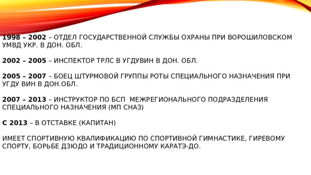    1998 – 2002 – отдел государственной службы охраны при Ворошиловском УМВД Укр. в Дон. обл.   2002 – 2005 – инспектор ТРЛС в УГДУВИН в Дон. обл.   2005 – 2007 – боец штурмовой группы роты специального назначения при УГДУ ВИН В Дон.обл.   2007 – 2013 – инструктор по БСП Межрегионального Подразделения Специального Назначения (МП СНАЗ)   С 2013 – в отставке (капитан)   Имеет спортивную квалификацию по спортивной гимнастике, гиревому спорту, борьбе дзюдо и традиционному каратэ-до.    