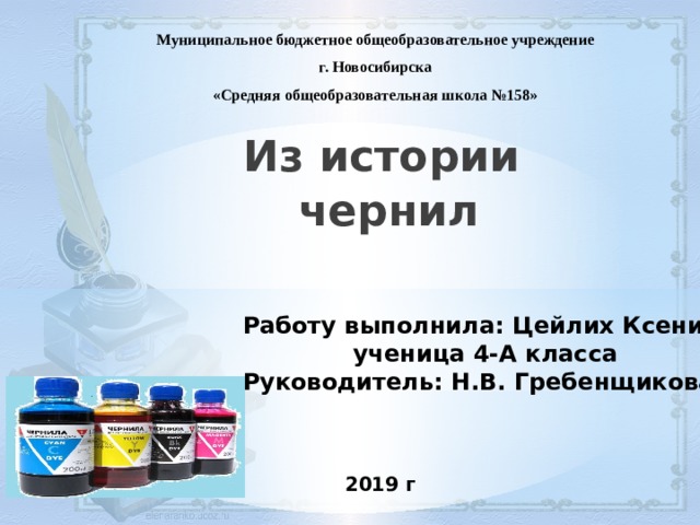  Муниципальное бюджетное общеобразовательное учреждение г. Новосибирска «Средняя общеобразовательная школа №158» Из истории чернил  Работу выполнила: Цейлих Ксения, ученица 4-А класса Руководитель: Н.В. Гребенщикова 2019 г 