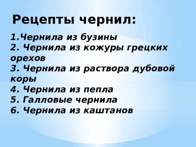 Рецепты чернил:   1.Чернила из бузины 2. Чернила из кожуры грецких орехов 3. Чернила из раствора дубовой коры 4. Чернила из пепла 5. Галловые чернила 6. Чернила из каштанов 