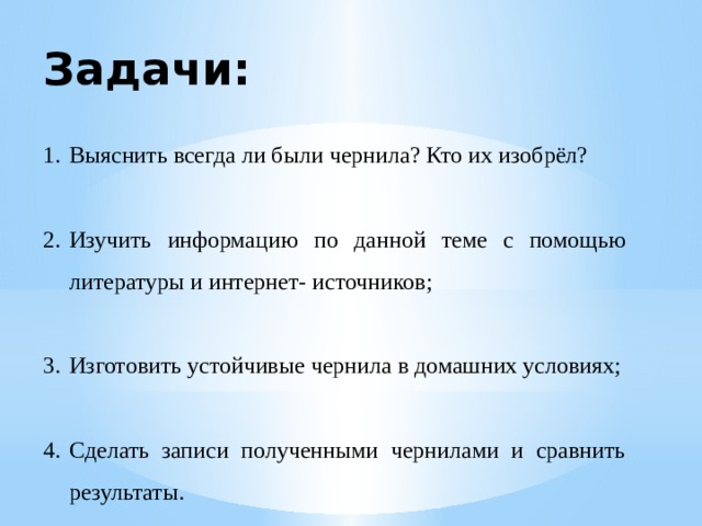 Задачи: Выяснить всегда ли были чернила? Кто их изобрёл? Изучить информацию по данной теме с помощью литературы и интернет- источников; Изготовить устойчивые чернила в домашних условиях; Сделать записи полученными чернилами и сравнить результаты. 