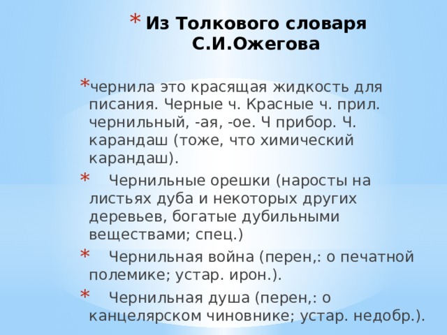 Из Толкового словаря С.И.Ожегова чернила это красящая жидкость для писания. Черные ч. Красные ч. прил. чернильный, -ая, -ое. Ч прибор. Ч. карандаш (тоже, что химический карандаш).  Чернильные орешки (наросты на листьях дуба и некоторых других деревьев, богатые дубильными веществами; спец.)  Чернильная война (перен,: о печатной полемике; устар. ирон.).  Чернильная душа (перен,: о канцелярском чиновнике; устар. недобр.). 