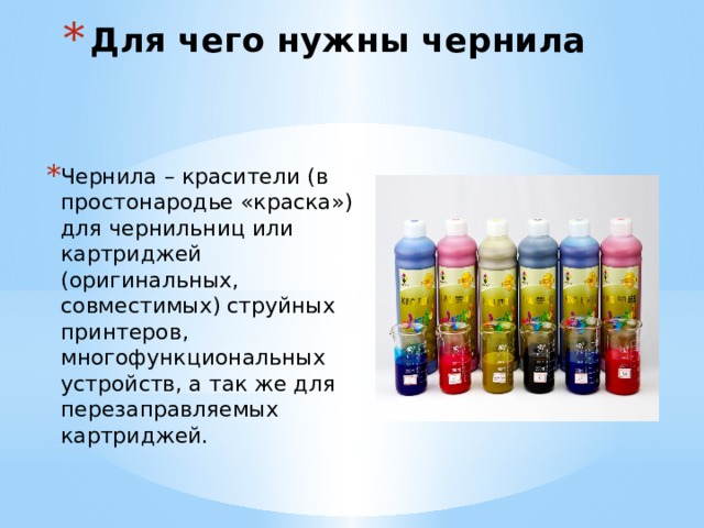 Для чего нужны чернила Чернила – красители (в простонародье «краска») для чернильниц или картриджей (оригинальных, совместимых) струйных принтеров, многофункциональных устройств, а так же для перезаправляемых картриджей. 