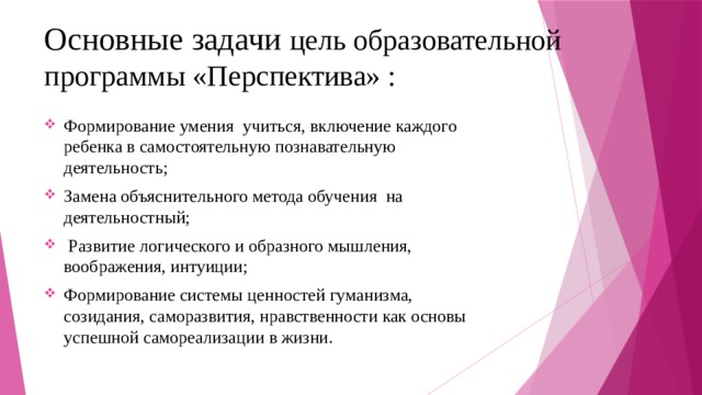 Основные задачи цель образовательной программы «Перспектива» : Формирование умения учиться, включение каждого ребенка в самостоятельную познавательную деятельность; Замена объяснительного метода обучения на деятельностный;  Развитие логического и образного мышления, воображения, интуиции; Формирование системы ценностей гуманизма, созидания, саморазвития, нравственности как основы успешной самореализации в жизни. 