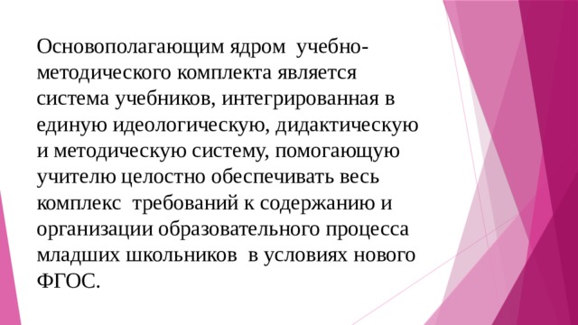 Основополагающим ядром учебно-методического комплекта является система учебников, интегрированная в единую идеологическую, дидактическую и методическую систему, помогающую учителю целостно обеспечивать весь комплекс требований к содержанию и организации образовательного процесса младших школьников в условиях нового ФГОС. 