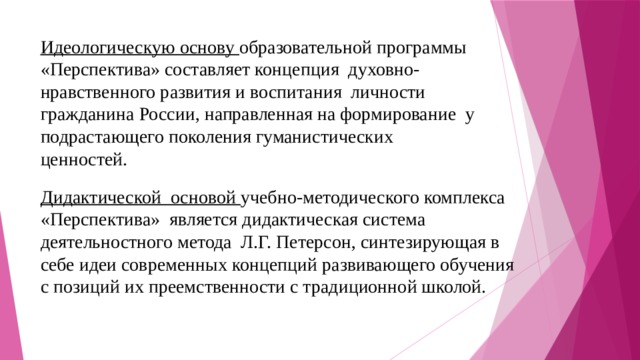 Идеологическую основу образовательной программы «Перспектива» составляет концепция духовно-нравственного развития и воспитания личности гражданина России, направленная на формирование у подрастающего поколения гуманистических ценностей. Дидактической основой учебно-методического комплекса «Перспектива» является дидактическая система деятельностного метода Л.Г. Петерсон, синтезирующая в себе идеи современных концепций развивающего обучения с позиций их преемственности с традиционной школой. 