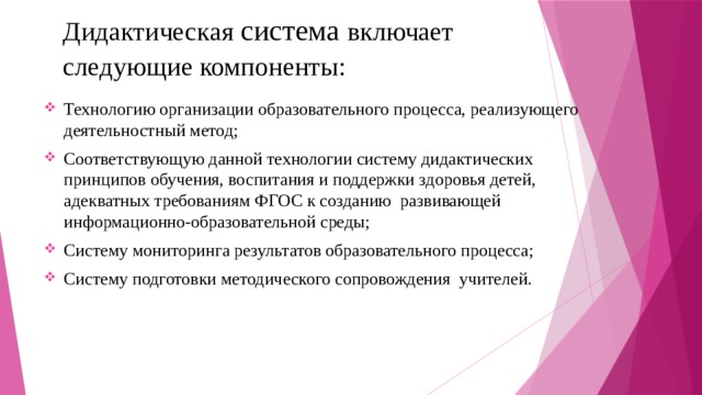 Дидактическая система включает следующие компоненты:  Технологию организации образовательного процесса, реализующего деятельностный метод; Соответствующую данной технологии систему дидактических принципов обучения, воспитания и поддержки здоровья детей, адекватных требованиям ФГОС к созданию развивающей информационно-образовательной среды; Систему мониторинга результатов образовательного процесса; Систему подготовки методического сопровождения учителей. 