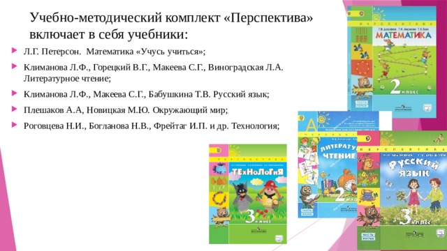 Учебно-методический комплект «Перспектива» включает в себя учебники: Л.Г. Петерсон. Математика «Учусь учиться»; Климанова Л.Ф., Горецкий В.Г., Макеева С.Г., Виноградская Л.А. Литературное чтение; Климанова Л.Ф., Макеева С.Г., Бабушкина Т.В. Русский язык; Плешаков А.А, Новицкая М.Ю. Окружающий мир; Роговцева Н.И., Богланова Н.В., Фрейтаг И.П. и др. Технология; 