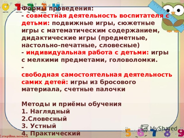   Формы проведения:  - совместная деятельность воспитателя с детьми: подвижные игры, сюжетные игры с математическим содержанием, дидактические игры (предметные, настольно-печатные, словесные)  - индивидуальная работа с детьми: игры с мелкими предметами, головоломки.  - свободная самостоятельная деятельность самих детей: игры из бросового материала, счетные палочки   Методы и приёмы обучения  1. Наглядный  2.Словесный  3. Устный  4. Практический     
