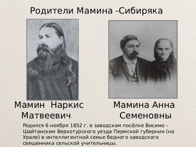 Родители Мамина -Сибиряка Мамин Наркис Матвеевич   Мамина Анна Семеновны Родился 6 ноября 1852 г. в заводском посёлке Висимо - Шайтанском Верхотурского уезда Пермской губернии (на Урале) в интеллигентной семье бедного заводского священника сельской учительницы.    