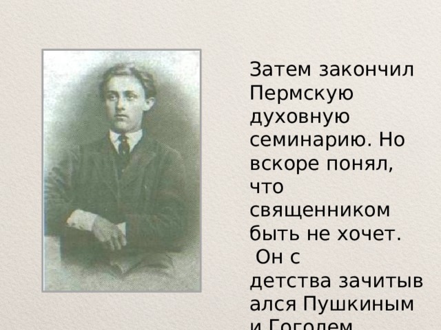 Затем закончил Пермскую духовную семинарию. Но вскоре понял, что священником быть не хочет.  Он с детства зачитывался Пушкиным и Гоголем, Тургеневым 