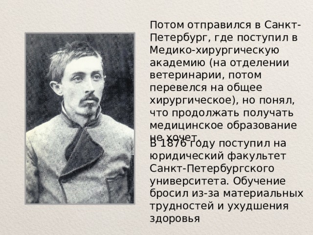 Потом отправился в Санкт-Петербург, где поступил в Медико-хирургическую академию (на отделении ветеринарии, потом перевелся на общее хирургическое), но понял, что продолжать получать медицинское образование не хочет. В 1876 году поступил на юридический факультет Санкт-Петербургского университета. Обучение бросил из-за материальных трудностей и ухудшения здоровья 