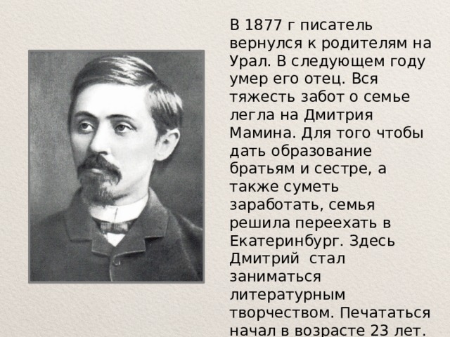 В 1877 г писатель вернулся к родителям на Урал. В следующем году умер его отец. Вся тяжесть забот о семье легла на Дмитрия Мамина. Для того чтобы дать образование братьям и сестре, а также суметь заработать, семья решила переехать в Екатеринбург. Здесь Дмитрий стал заниматься литературным творчеством. Печататься начал в возрасте 23 лет. Писатель много ездил по Уралу и Сибири, изучал историю и жизнь народа. 