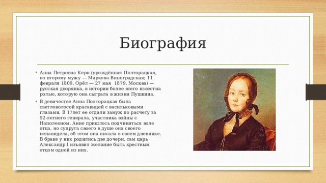 Биография Анна Петровна Керн (урождённая Полторацкая, по второму мужу — Маркова-Виноградская; 11 февраля 1800, Орёл — 27 мая 1879, Москва) — русская дворянка, в истории более всего известна ролью, которую она сыграла в жизни Пушкина. В девичестве Анна Полторацкая была светловолосой красавицей с васильковыми глазами. В 17лет ее отдали замуж по расчету за 52-летнего генерала, участника войны с Наполеоном. Анне пришлось подчиниться воле отца, но супруга своего в душе она своего ненавидела, об этом она писала в своем дневнике. В браке у них родились две дочери, сам царь Александр I изъявил желание быть крестным отцом одной из них. 