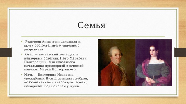 Семья  Родители Анны принадлежали к кругу состоятельного чиновного дворянства.  Отец — полтавский помещик и надворный советник Пётр Маркович Полторацкий, сын известного начальника придворной певческой капеллы Марка Полторацкого Мать — Екатерина Ивановна, урождённая Вульф, женщина добрая, но болезненная и слабохарактерная, находилась под началом у мужа. 