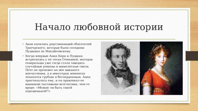 Начало любовной истории Анна являлась родственницей обитателей Тригорского, которые были соседями Пушкина по Михайловскому. Когда впервые Анна Керн и Пушкин встретились у ее тетки Олениной, молодая генеральша уже тогда стала заводить случайные романы и мимолетные связи. Поэт не произвел на нее никакого впечатления, а в некоторых моментах показался грубым и беспардонным. Анна приглянулась ему, и он привлекал ее внимание льстивыми возгласами, чем-то вроде: «Можно ли быть такой хорошенькой?!» 