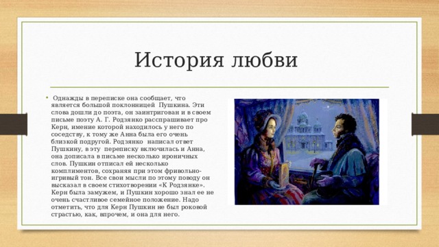 История любви  Однажды в переписке она сообщает, что является большой поклонницей Пушкина. Эти слова дошли до поэта, он заинтригован и в своем письме поэту А. Г. Родзянко расспрашивает про Керн, имение которой находилось у него по соседству, к тому же Анна была его очень близкой подругой. Родзянко написал ответ Пушкину, в эту переписку включилась и Анна, она дописала в письме несколько ироничных слов. Пушкин отписал ей несколько комплиментов, сохраняя при этом фривольно-игривый тон. Все свои мысли по этому поводу он высказал в своем стихотворении «К Родзянке». Керн была замужем, и Пушкин хорошо знал ее не очень счастливое семейное положение. Надо отметить, что для Керн Пушкин не был роковой страстью, как, впрочем, и она для него. 