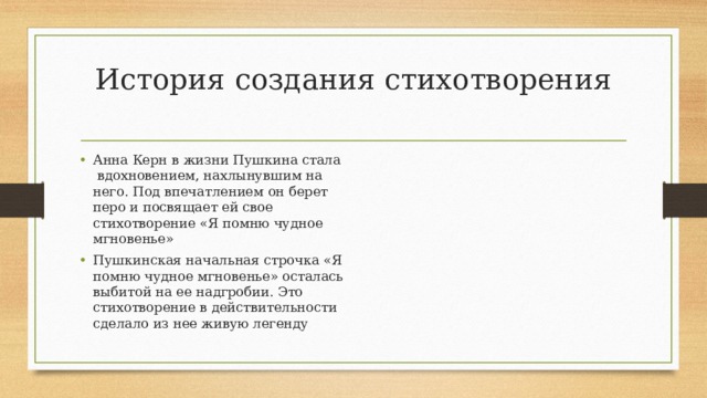 История создания стихотворения   Анна Керн в жизни Пушкина стала вдохновением, нахлынувшим на него. Под впечатлением он берет перо и посвящает ей свое стихотворение «Я помню чудное мгновенье» Пушкинская начальная строчка «Я помню чудное мгновенье» осталась выбитой на ее надгробии. Это стихотворение в действительности сделало из нее живую легенду 