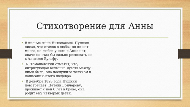 Стихотворение для Анны В письме Анне Николаевне Пушкин писал, что стихов о любви он пишет много, но любви у него к Анне нет, иначе он стал бы сильно ревновать ее к Алексею Вульфу.  Б. Томашевский отметит, что, интригующая вспышка чувств между ними была, она послужила толчком к написанию этого шедевра.  В декабре 1828 года Пушкин повстречает Натали Гончарову, проживет с ней 6 лет в браке, она родит ему четверых детей. 