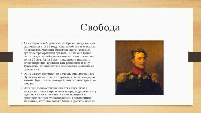 Свобода Анна Керн освободится от уз брака, когда ее муж скончается в 1841 году. Она влюбится в курсанта Александра Маркова-Виноградского, который будет ее троюродным братом. С ним она будет вести тихую семейную жизнь, хотя он и младше ее на 20 лет. Анна будет показывать письма и стихотворение Пушкина как реликвию Ивану Тургеневу, но нищенское положение вынудит ее продать их. Одна за другой умрут ее дочери. Она переживет Пушкина на 42 года и сохранит в своих мемуарах живой образ поэта, который, никого никогда и не любил. История взаимоотношений этих двух людей, между которыми пролетела искра, подарила миру одно из самых красивых, самых изящных и проникновенных стихотворений, посвященных женщине, которые только были в русской поэзии. 