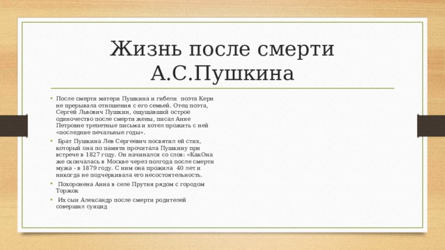 Жизнь после смерти А.С.Пушкина После смерти матери Пушкина и гибели поэта Керн не прерывала отношения с его семьей. Отец поэта, Сергей Львович Пушкин, ощущавший острое одиночество после смерти жены, писал Анне Петровне трепетные письма и хотел прожить с ней «последние печальные годы».  Брат Пушкина Лев Сергеевич посвятил ей стих, который она по памяти прочитала Пушкину при встрече в 1827 году. Он начинался со слов: «КакОна же скончалась в Москве через полгода после смерти мужа - в 1879 году. С ним она прожила 40 лет и никогда не подчеркивала его несостоятельность.  Похоронена Анна в селе Прутня рядом с городом Торжок  Их сын Александр после смерти родителей совершил суицид 