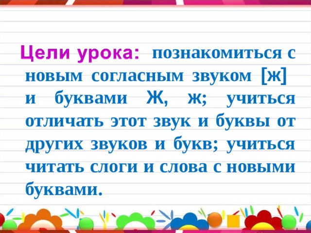  познакомиться с новым согласным звуком  [ж]   и буквами Ж, ж ; учиться отличать этот звук и буквы от других звуков и букв; учиться читать слоги и слова с новыми буквами. 