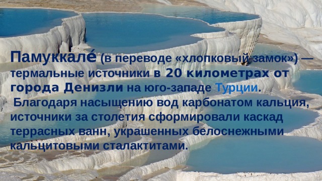 Памуккале́  (в переводе «хлопковый замок») — термальные источники в 20 километрах от города Денизли  на юго-западе  Турции .  Благодаря насыщению вод карбонатом кальция, источники за столетия сформировали каскад террасных ванн, украшенных белоснежными кальцитовыми сталактитами. 