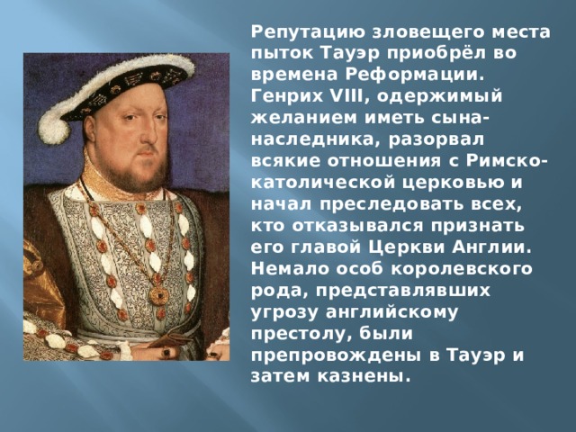 Репутацию зловещего места пыток Тауэр приобрёл во времена Реформации. Генрих VIII, одержимый желанием иметь сына-наследника, разорвал всякие отношения с Римско-католической церковью и начал преследовать всех, кто отказывался признать его главой Церкви Англии. Немало особ королевского рода, представлявших угрозу английскому престолу, были препровождены в Тауэр и затем казнены. 