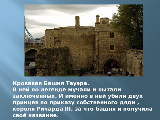 Кровавая Башня Тауэра. В ней по легенде мучали и пытали заключённых. И именно в ней убили двух принцев по приказу собственного дяди , короля Ричарда III, за что башня и получила своё название.  
