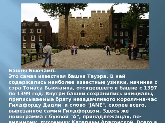 Башня Бьючамп. Это самая известная башня Тауэра. В ней содержались наиболее известные узники, начиная с сэра Томаса Бьючампа, отсидевшего в башне с 1397 по 1399 год. Внутри башни сохранились инициалы, приписываемые брату незадачливого короля-на-час Гилдфорду Дадли и слово 