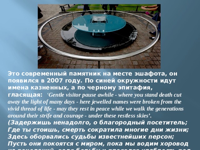 Это современный памятник на месте эшафота, он появился в 2007 году. По синей окружности идут имена казненных, а по черному эпитафия, гласящая:   ‘ Gentle visitor pause awhile - where you stand death cut away the light of many days - here jewelled names were broken from the vivid thread of life - may they rest in peace while we walk the generations around their strife and courage - under these restless skies’. (Задержишь ненадолго, о благородный посетитель; Где ты стоишь, смерть сократила многие дни жизни; Здесь оборвались судьбы известнейших персон; Пусть они покоятся с миром, пока мы водим хоровод из поколений, ведя борьбу и проявляя храбрость под этими неспокойными небесами). 