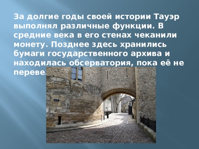 За долгие годы своей истории Тауэр выполнял различные функции. В средние века в его стенах чеканили монету. Позднее здесь хранились бумаги государственного архива и находилась обсерватория, пока её не перевели в Гринвич. 
