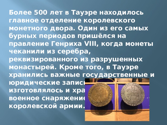 Более 500 лет в Тауэре находилось главное отделение королевского монетного двора. Один из его самых бурных периодов пришёлся на правление Генриха VIII, когда монеты чеканили из серебра, реквизированного из разрушенных монастырей. Кроме того, в Тауэре хранились важные государственные и юридические записи, а также изготовлялось и хранилось оружие и военное снаряжение короля и королевской армии. 