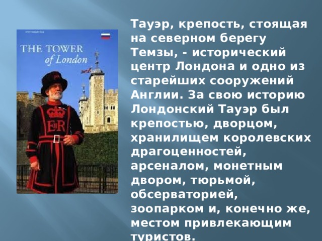 Тауэр, крепость, стоящая на северном берегу Темзы, - исторический центр Лондона и одно из старейших сооружений Англии. За свою историю Лондонский Тауэр был крепостью, дворцом, хранилищем королевских драгоценностей, арсеналом, монетным двором, тюрьмой, обсерваторией, зоопарком и, конечно же, местом привлекающим туристов. 