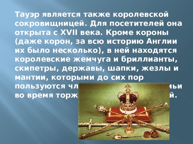 Тауэр является также королевской сокровищницей. Для посетителей она открыта с XVII века. Кроме короны (даже корон, за всю историю Англии их было несколько), в ней находятся королевские жемчуга и бриллианты, скипетры, державы, шапки, жезлы и мантии, которыми до сих пор пользуются члены королевской семьи во время торжественных церемоний. 