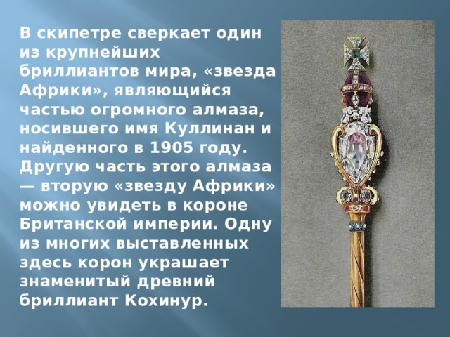 В скипетре сверкает один из крупнейших бриллиантов мира, «звезда Африки», являющийся частью огромного алмаза, носившего имя Куллинан и найденного в 1905 году. Другую часть этого алмаза — вторую «звезду Африки» можно увидеть в короне Британской империи. Одну из многих выставленных здесь корон украшает знаменитый древний бриллиант Кохинур. 