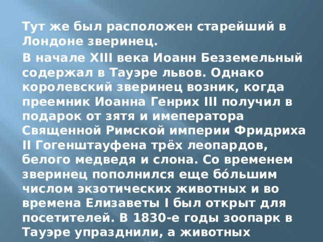 Тут же был расположен старейший в Лондоне зверинец. В начале XIII века Иоанн Безземельный содержал в Тауэре львов. Однако королевский зверинец возник, когда преемник Иоанна Генрих III получил в подарок от зятя и имеператора Священной Римской империи Фридриха II Гогенштауфена трёх леопардов, белого медведя и слона. Со временем зверинец пополнился еще бо́льшим числом экзотических животных и во времена Елизаветы I был открыт для посетителей. В 1830-е годы зоопарк в Тауэре упразднили, а животных перевезли в новый зоопарк, открывшийся в лондонском Риджентс-парке. 