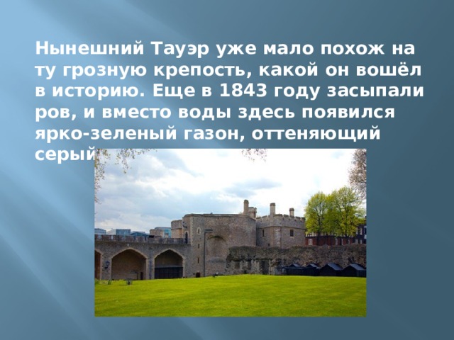 Нынешний Тауэр уже мало похож на ту грозную крепость, какой он вошёл в историю. Еще в 1843 году засыпали ров, и вместо воды здесь появился ярко-зеленый газон, оттеняющий серый камень стен. 