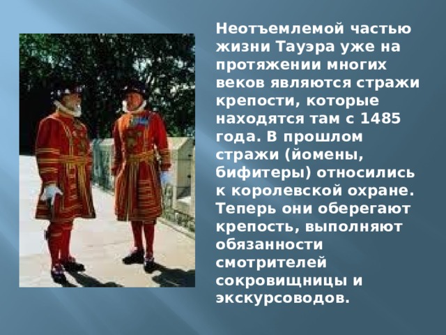 Неотъемлемой частью жизни Тауэра уже на протяжении многих веков являются стражи крепости, которые находятся там с 1485 года. В прошлом стражи (йомены, бифитеры) относились к королевской охране. Теперь они оберегают крепость, выполняют обязанности смотрителей сокровищницы и экскурсоводов. 