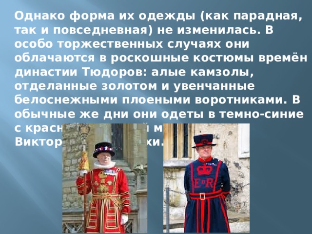 Однако форма их одежды (как парадная, так и повседневная) не изменилась. В особо торжественных случаях они облачаются в роскошные костюмы времён династии Тюдоров: алые камзолы, отделанные золотом и увенчанные белоснежными плоеными воротниками. В обычные же дни они одеты в темно-синие с красной отделкой мундиры Викторианской эпохи. 