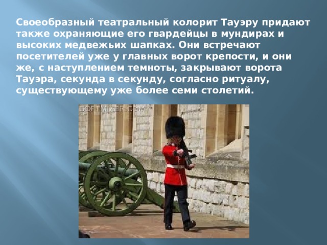 Своеобразный театральный колорит Тауэру придают также охраняющие его гвардейцы в мундирах и высоких медвежьих шапках. Они встречают посетителей уже у главных ворот крепости, и они же, с наступлением темноты, закрывают ворота Тауэра, секунда в секунду, согласно ритуалу, существующему уже более семи столетий. 