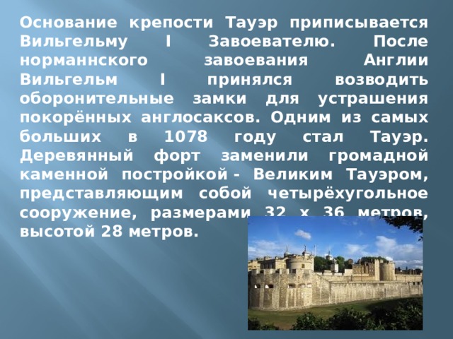 Основание крепости Тауэр приписывается Вильгельму I Завоевателю. После норманнского завоевания Англии Вильгельм I принялся возводить оборонительные замки для устрашения покорённых англосаксов. Одним из самых больших в 1078 году стал Тауэр. Деревянный форт заменили громадной каменной постройкой - Великим Тауэром, представляющим собой четырёхугольное сооружение, размерами 32 х 36 метров, высотой 28 метров. 